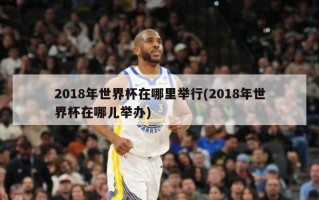 2018年世界杯在哪里举行(2018年世界杯在哪儿举办)